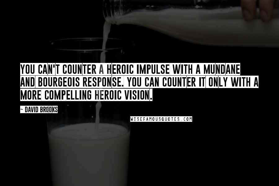 David Brooks Quotes: You can't counter a heroic impulse with a mundane and bourgeois response. You can counter it only with a more compelling heroic vision.