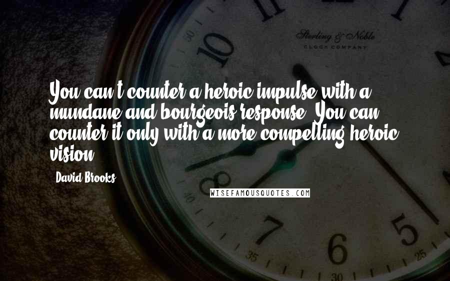 David Brooks Quotes: You can't counter a heroic impulse with a mundane and bourgeois response. You can counter it only with a more compelling heroic vision.