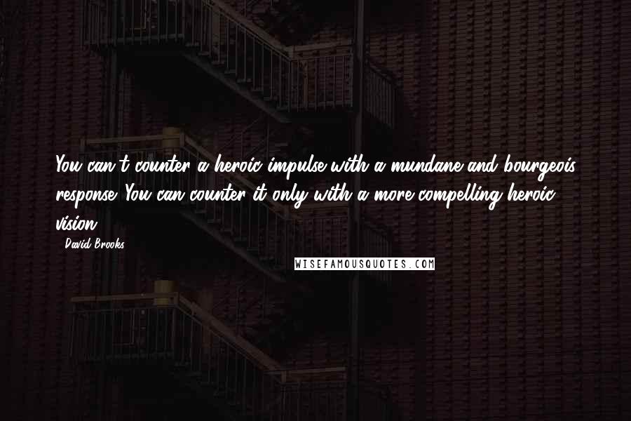 David Brooks Quotes: You can't counter a heroic impulse with a mundane and bourgeois response. You can counter it only with a more compelling heroic vision.