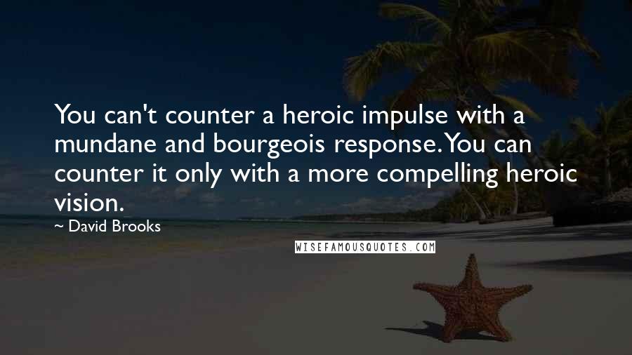 David Brooks Quotes: You can't counter a heroic impulse with a mundane and bourgeois response. You can counter it only with a more compelling heroic vision.