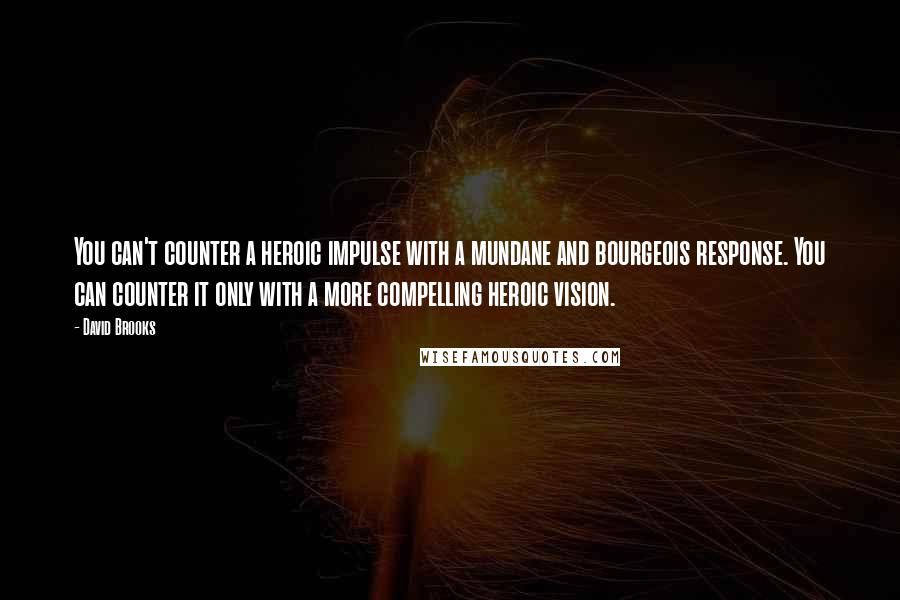 David Brooks Quotes: You can't counter a heroic impulse with a mundane and bourgeois response. You can counter it only with a more compelling heroic vision.
