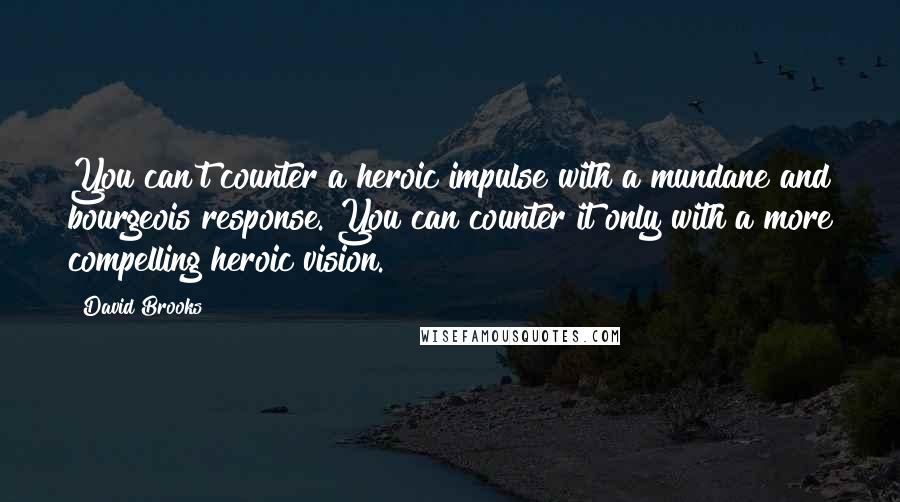 David Brooks Quotes: You can't counter a heroic impulse with a mundane and bourgeois response. You can counter it only with a more compelling heroic vision.
