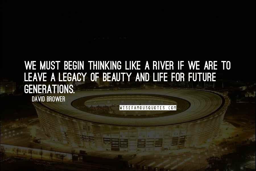 David Brower Quotes: We must begin thinking like a river if we are to leave a legacy of beauty and life for future generations.