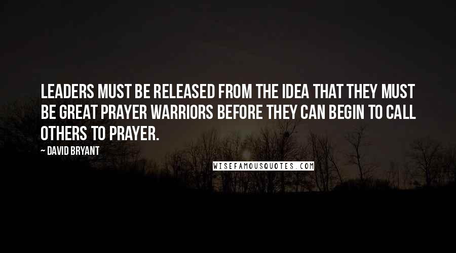 David Bryant Quotes: Leaders must be released from the idea that they must be great prayer warriors before they can begin to call others to prayer.