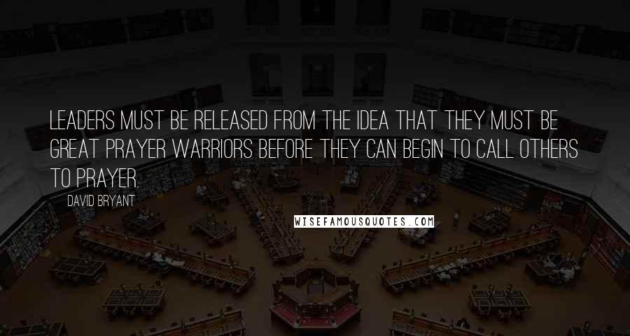 David Bryant Quotes: Leaders must be released from the idea that they must be great prayer warriors before they can begin to call others to prayer.