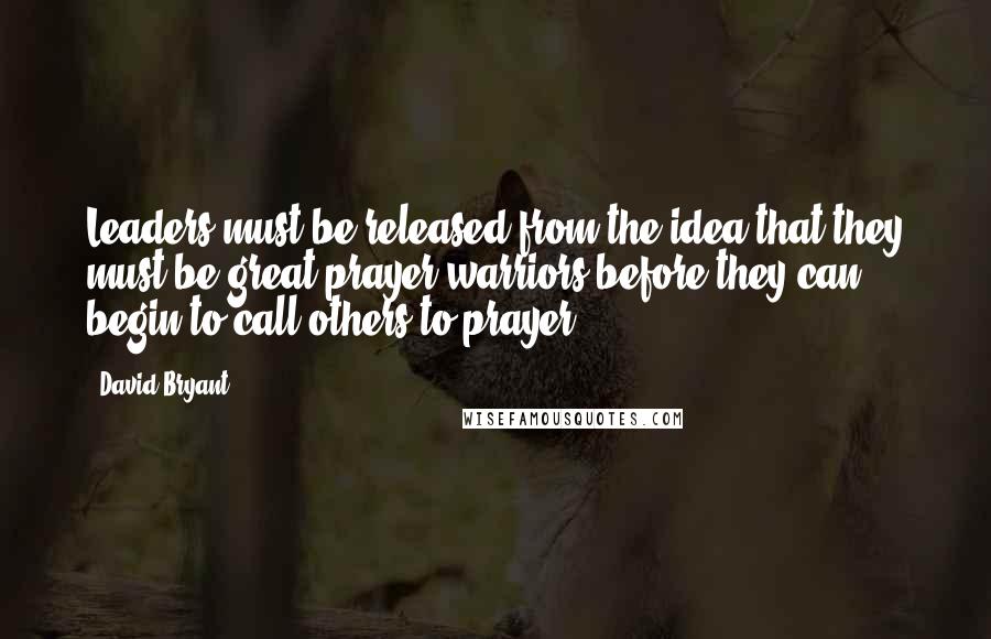 David Bryant Quotes: Leaders must be released from the idea that they must be great prayer warriors before they can begin to call others to prayer.