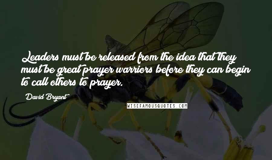 David Bryant Quotes: Leaders must be released from the idea that they must be great prayer warriors before they can begin to call others to prayer.