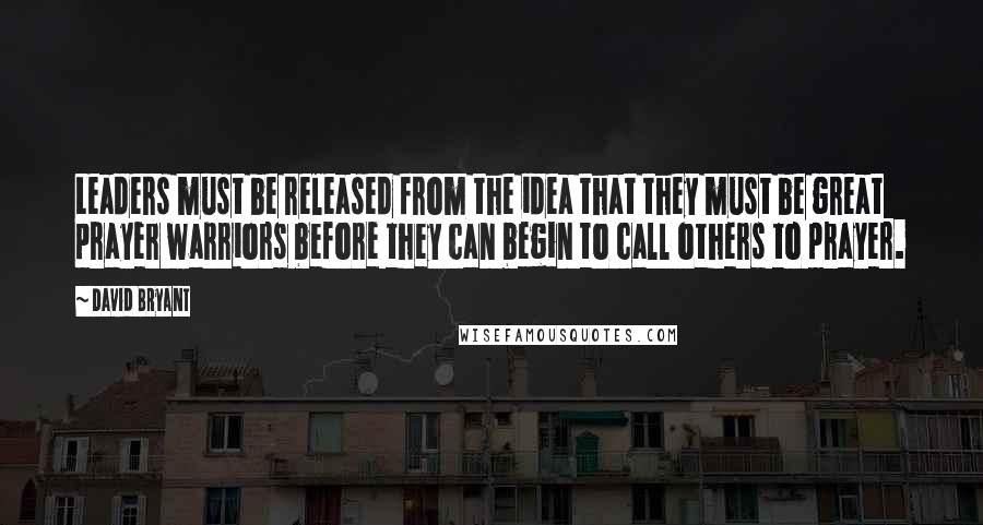 David Bryant Quotes: Leaders must be released from the idea that they must be great prayer warriors before they can begin to call others to prayer.