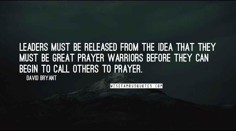 David Bryant Quotes: Leaders must be released from the idea that they must be great prayer warriors before they can begin to call others to prayer.