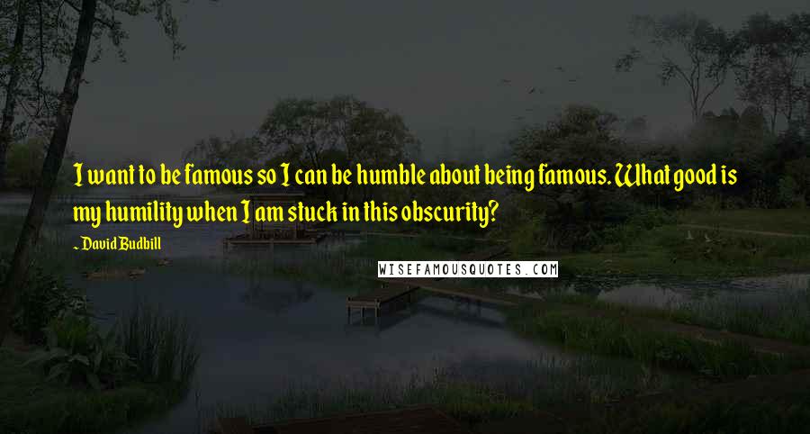 David Budbill Quotes: I want to be famous so I can be humble about being famous. What good is my humility when I am stuck in this obscurity?