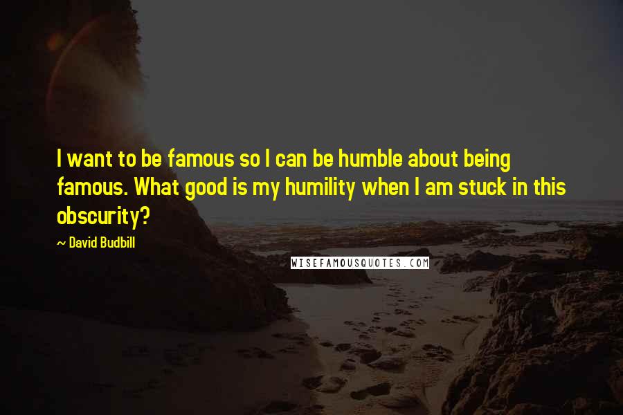 David Budbill Quotes: I want to be famous so I can be humble about being famous. What good is my humility when I am stuck in this obscurity?