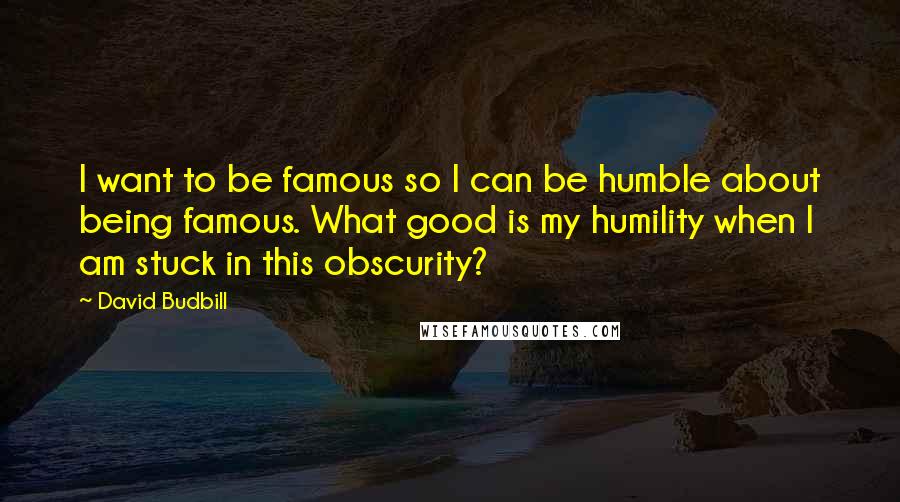 David Budbill Quotes: I want to be famous so I can be humble about being famous. What good is my humility when I am stuck in this obscurity?