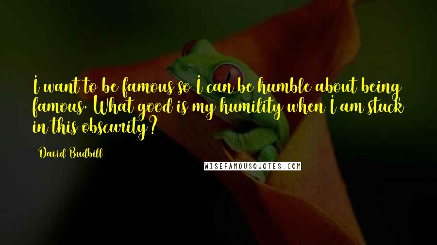 David Budbill Quotes: I want to be famous so I can be humble about being famous. What good is my humility when I am stuck in this obscurity?