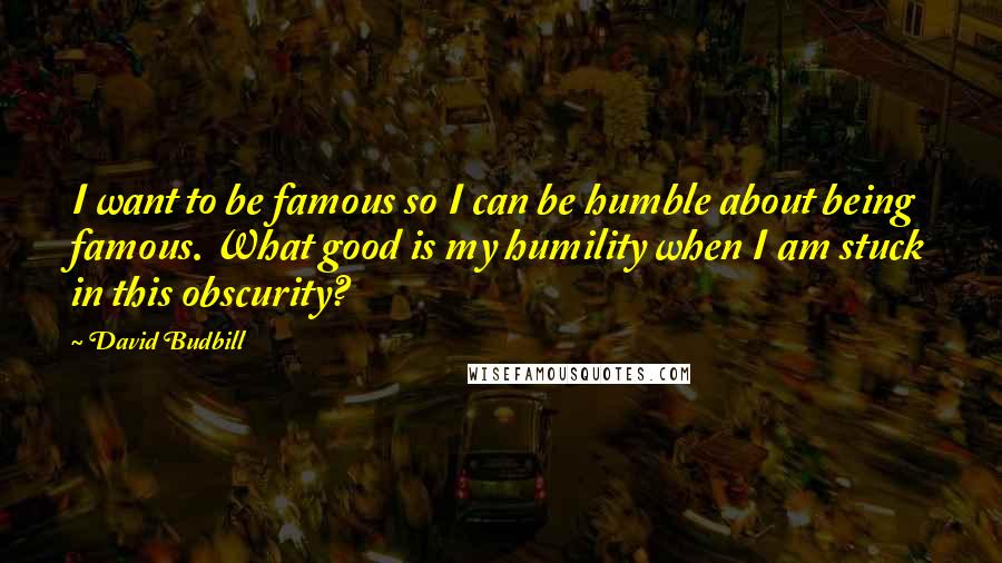 David Budbill Quotes: I want to be famous so I can be humble about being famous. What good is my humility when I am stuck in this obscurity?