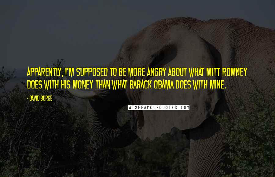 David Burge Quotes: Apparently, I'm supposed to be more angry about what Mitt Romney does with his money than what Barack Obama does with mine.