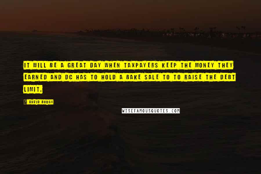 David Burge Quotes: It will be a great day when taxpayers keep the money they earned and DC has to hold a bake sale to to raise the debt limit.