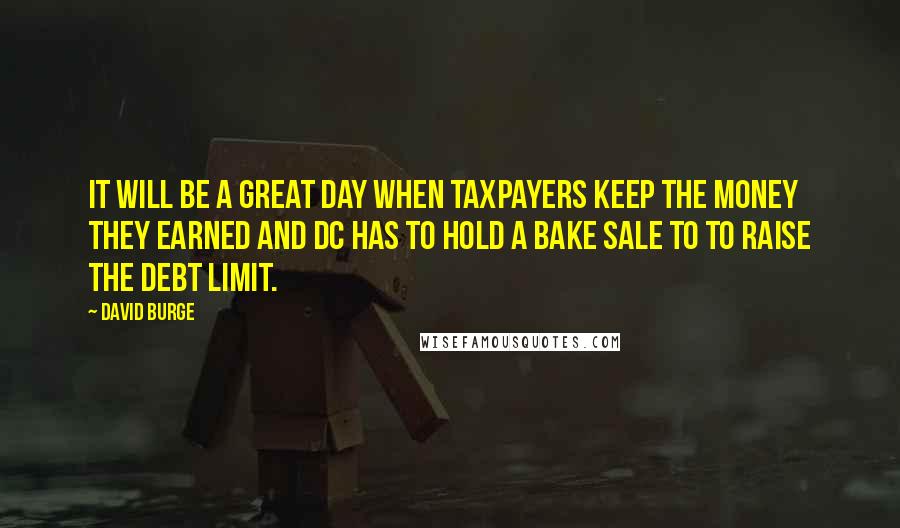 David Burge Quotes: It will be a great day when taxpayers keep the money they earned and DC has to hold a bake sale to to raise the debt limit.