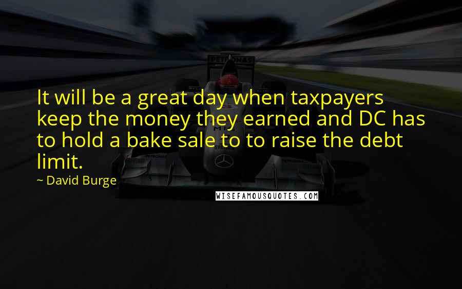 David Burge Quotes: It will be a great day when taxpayers keep the money they earned and DC has to hold a bake sale to to raise the debt limit.