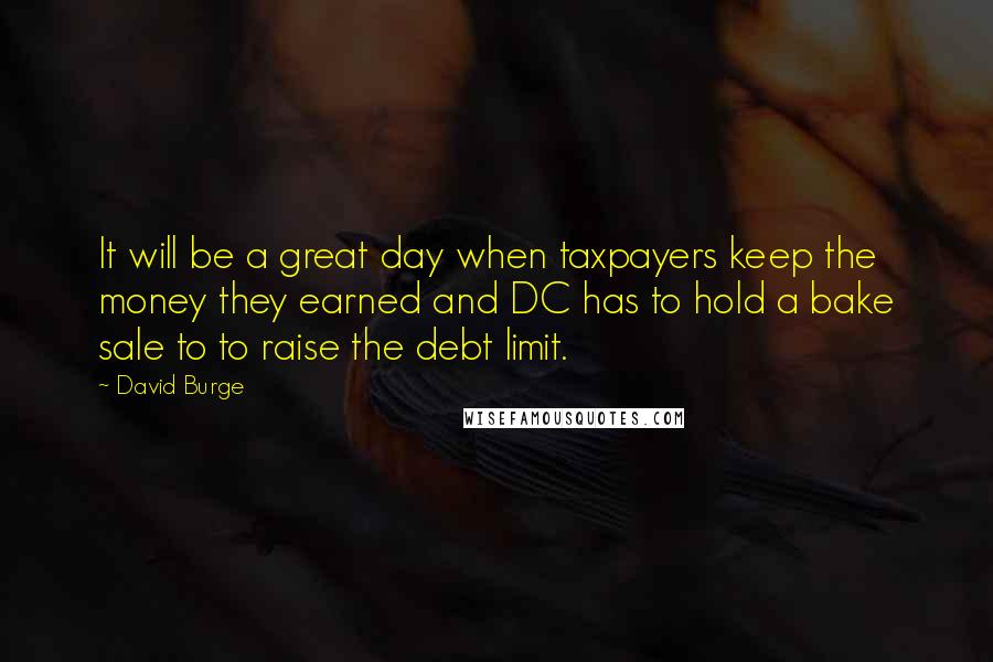 David Burge Quotes: It will be a great day when taxpayers keep the money they earned and DC has to hold a bake sale to to raise the debt limit.