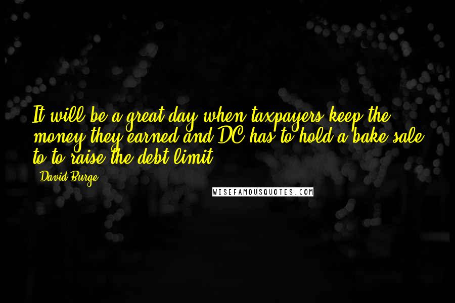 David Burge Quotes: It will be a great day when taxpayers keep the money they earned and DC has to hold a bake sale to to raise the debt limit.