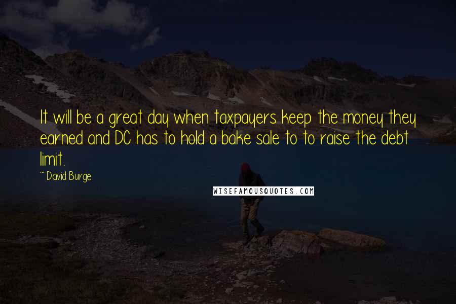 David Burge Quotes: It will be a great day when taxpayers keep the money they earned and DC has to hold a bake sale to to raise the debt limit.