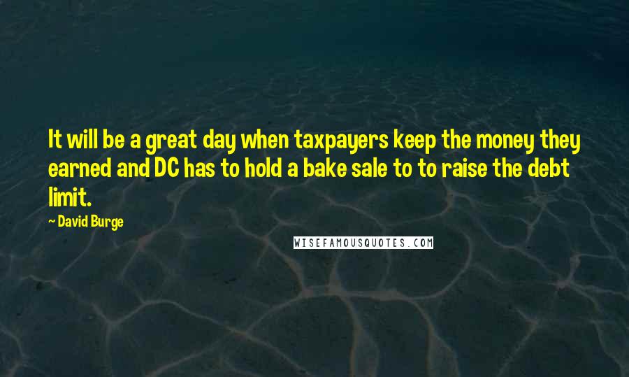 David Burge Quotes: It will be a great day when taxpayers keep the money they earned and DC has to hold a bake sale to to raise the debt limit.