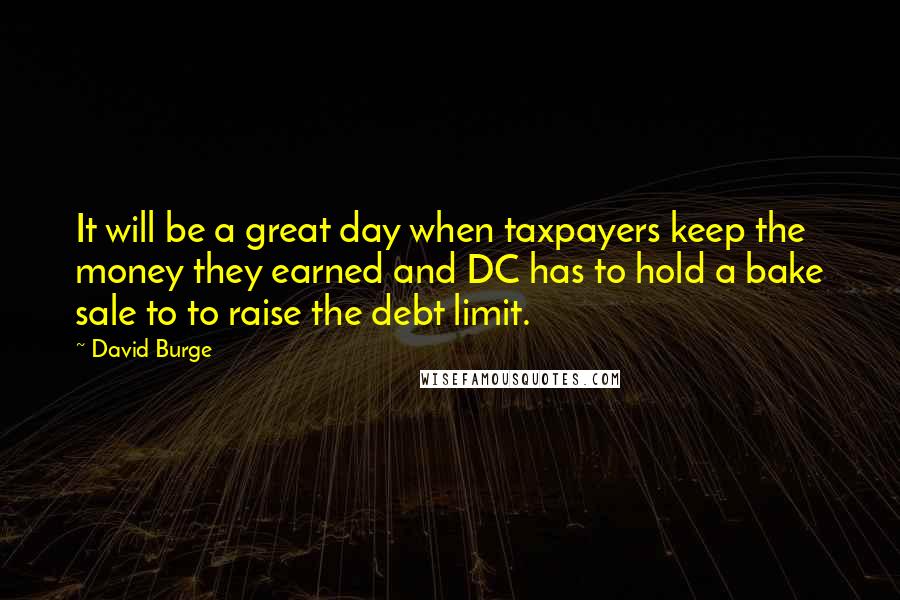 David Burge Quotes: It will be a great day when taxpayers keep the money they earned and DC has to hold a bake sale to to raise the debt limit.