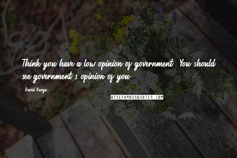 David Burge Quotes: Think you have a low opinion of government? You should see government's opinion of you!
