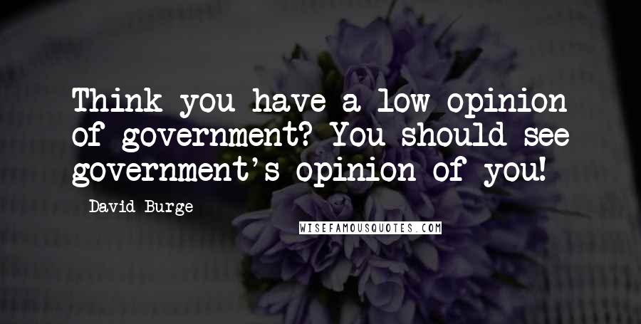 David Burge Quotes: Think you have a low opinion of government? You should see government's opinion of you!