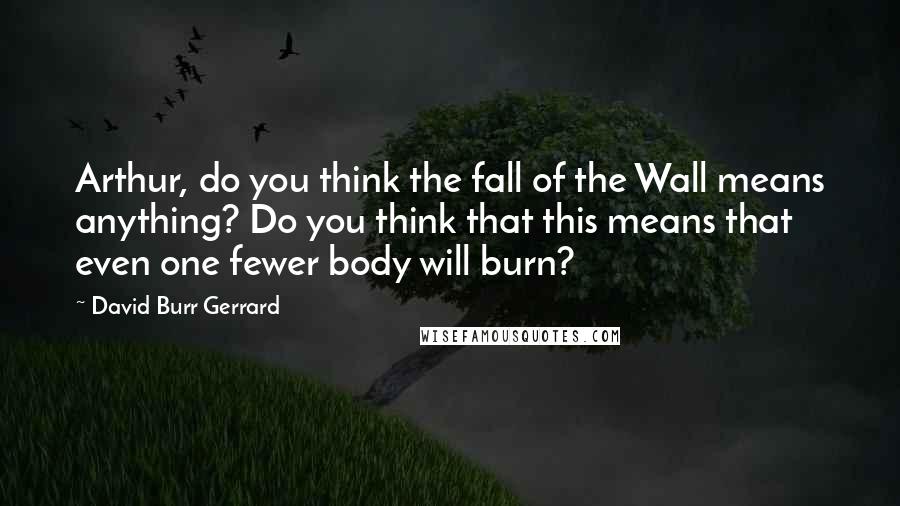 David Burr Gerrard Quotes: Arthur, do you think the fall of the Wall means anything? Do you think that this means that even one fewer body will burn?