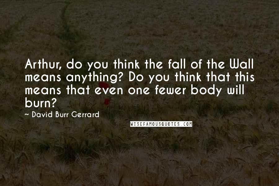 David Burr Gerrard Quotes: Arthur, do you think the fall of the Wall means anything? Do you think that this means that even one fewer body will burn?