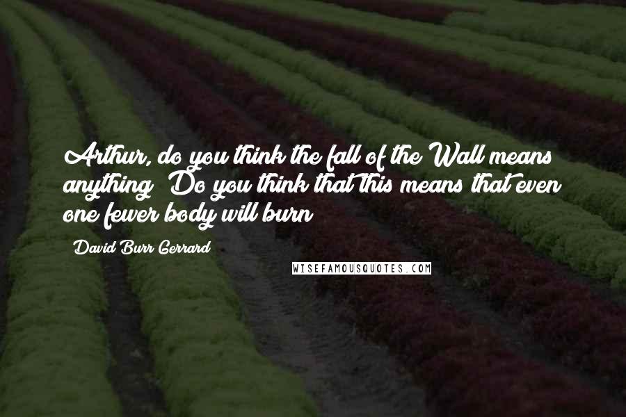 David Burr Gerrard Quotes: Arthur, do you think the fall of the Wall means anything? Do you think that this means that even one fewer body will burn?