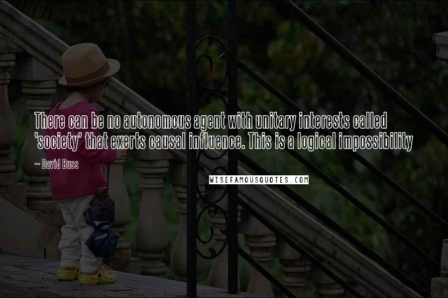 David Buss Quotes: There can be no autonomous agent with unitary interests called 'society' that exerts causal influence. This is a logical impossibility