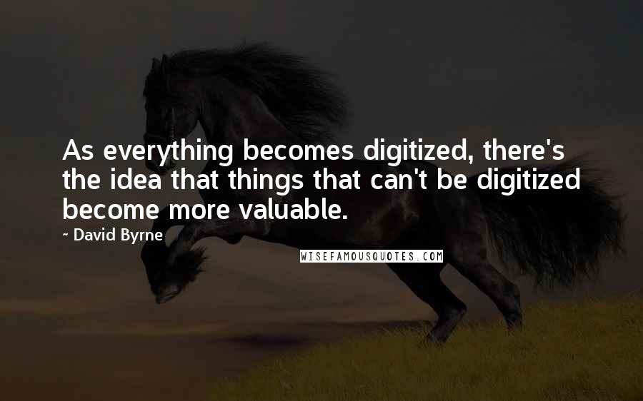 David Byrne Quotes: As everything becomes digitized, there's the idea that things that can't be digitized become more valuable.