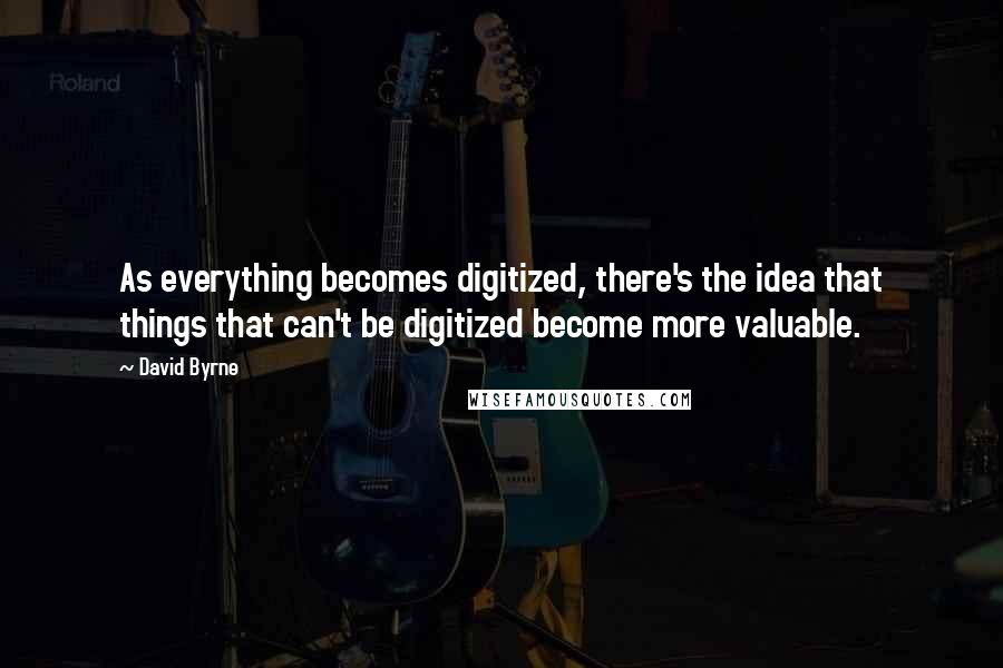 David Byrne Quotes: As everything becomes digitized, there's the idea that things that can't be digitized become more valuable.