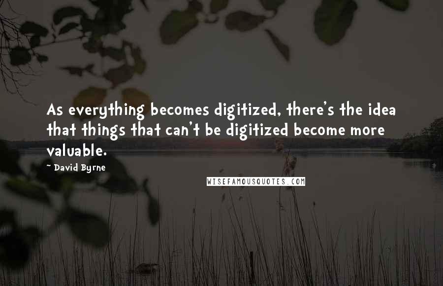 David Byrne Quotes: As everything becomes digitized, there's the idea that things that can't be digitized become more valuable.