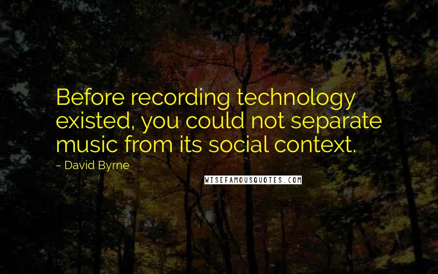 David Byrne Quotes: Before recording technology existed, you could not separate music from its social context.