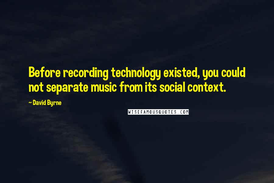 David Byrne Quotes: Before recording technology existed, you could not separate music from its social context.