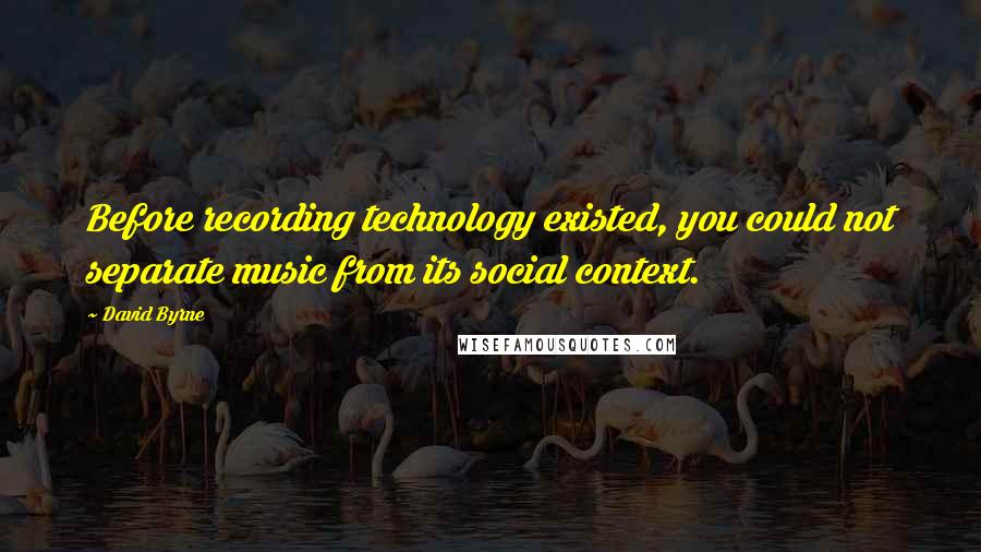 David Byrne Quotes: Before recording technology existed, you could not separate music from its social context.