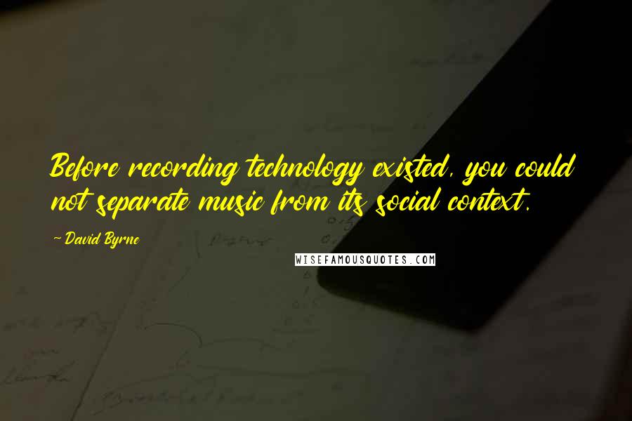 David Byrne Quotes: Before recording technology existed, you could not separate music from its social context.