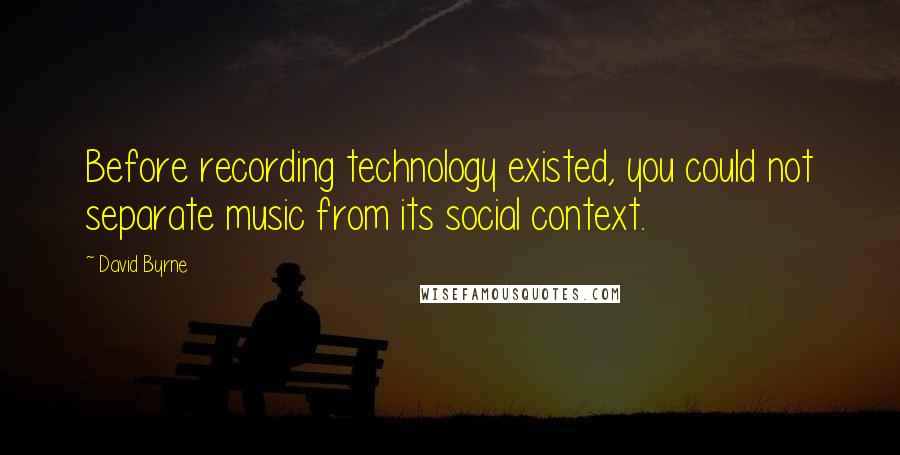 David Byrne Quotes: Before recording technology existed, you could not separate music from its social context.