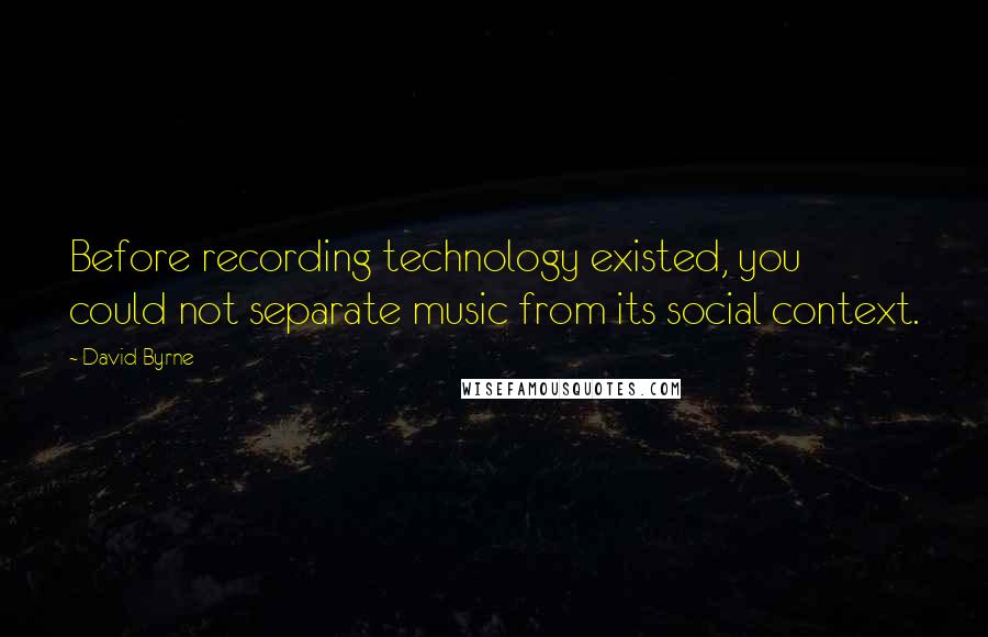 David Byrne Quotes: Before recording technology existed, you could not separate music from its social context.