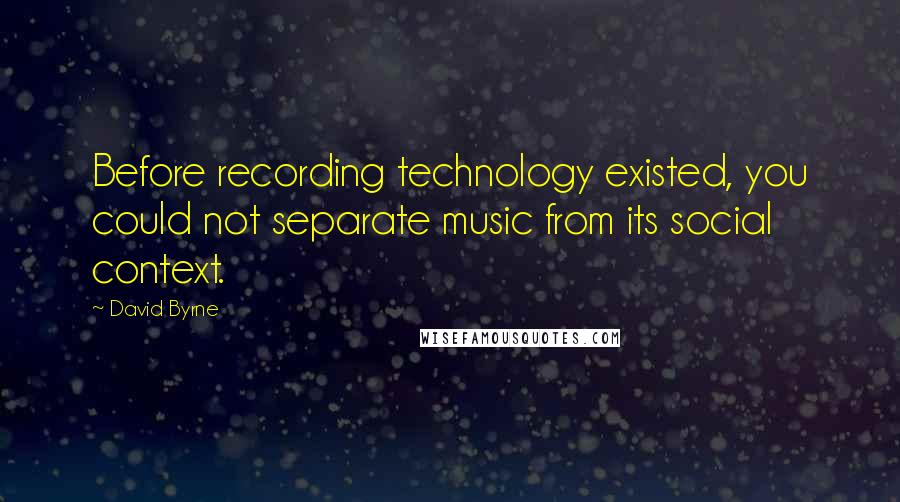 David Byrne Quotes: Before recording technology existed, you could not separate music from its social context.