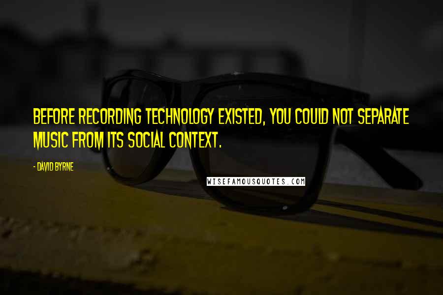 David Byrne Quotes: Before recording technology existed, you could not separate music from its social context.