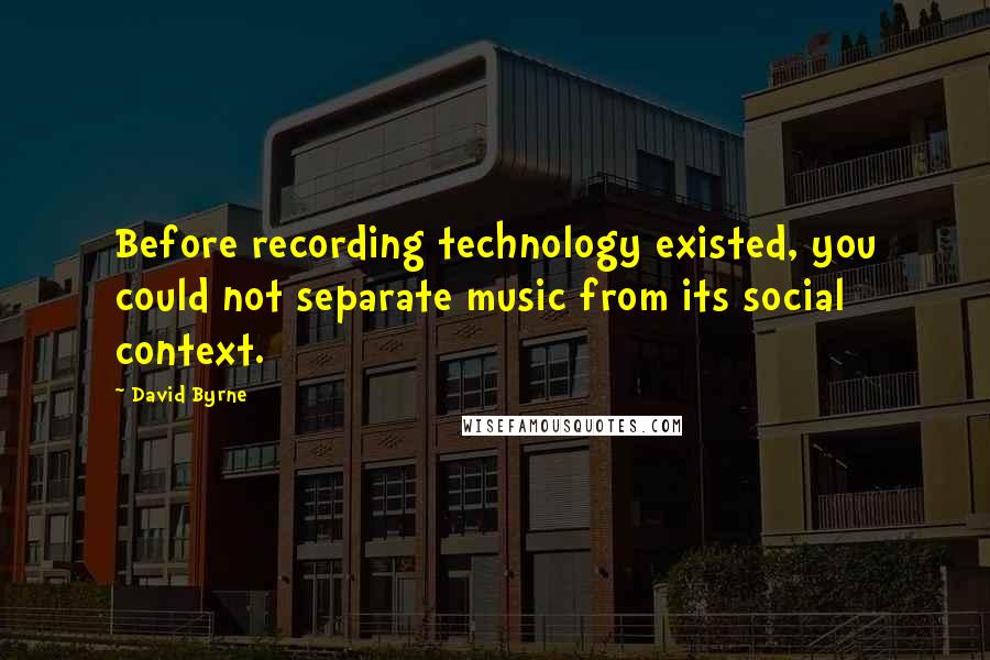 David Byrne Quotes: Before recording technology existed, you could not separate music from its social context.