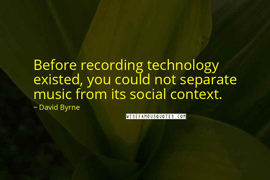 David Byrne Quotes: Before recording technology existed, you could not separate music from its social context.
