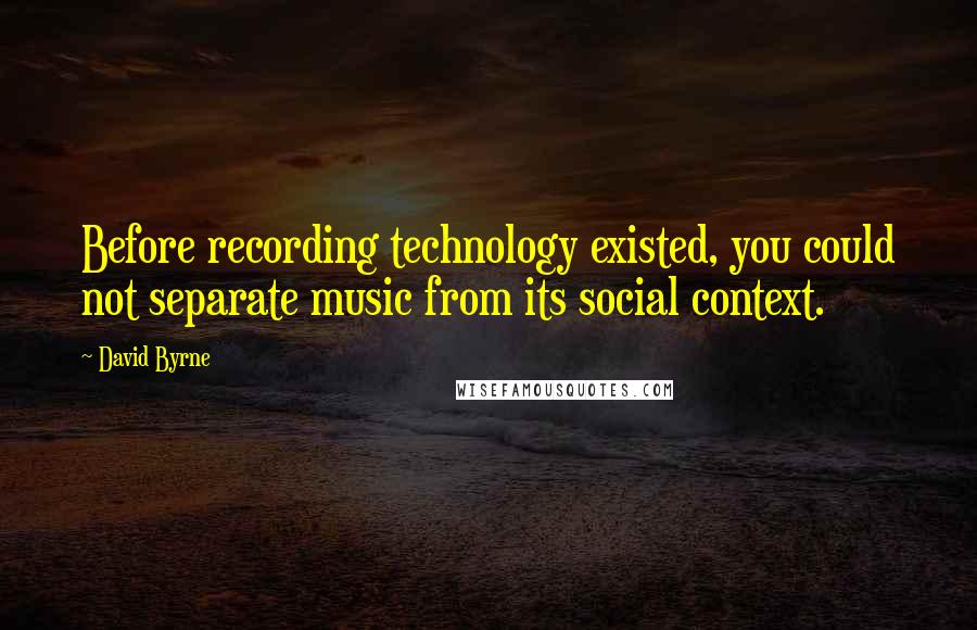 David Byrne Quotes: Before recording technology existed, you could not separate music from its social context.