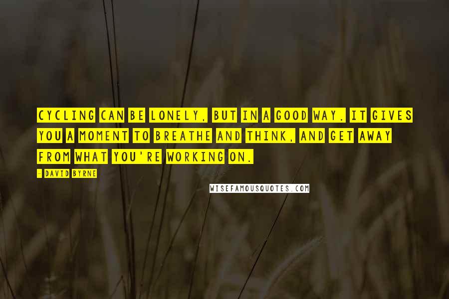 David Byrne Quotes: Cycling can be lonely, but in a good way. It gives you a moment to breathe and think, and get away from what you're working on.