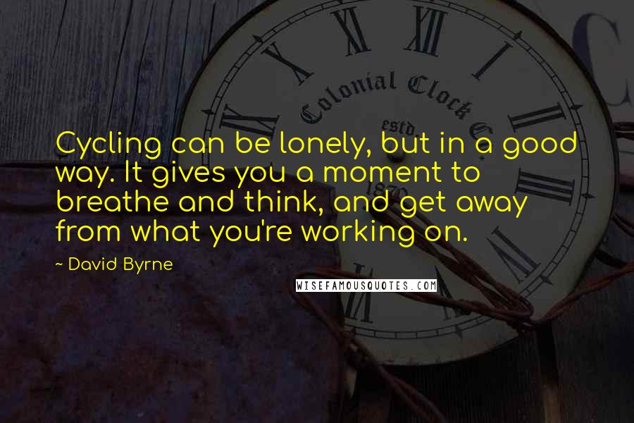 David Byrne Quotes: Cycling can be lonely, but in a good way. It gives you a moment to breathe and think, and get away from what you're working on.