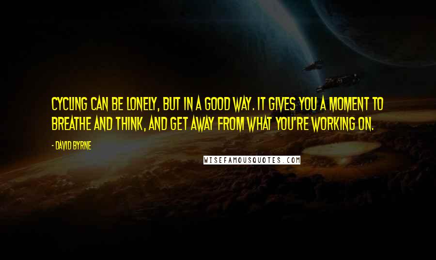 David Byrne Quotes: Cycling can be lonely, but in a good way. It gives you a moment to breathe and think, and get away from what you're working on.
